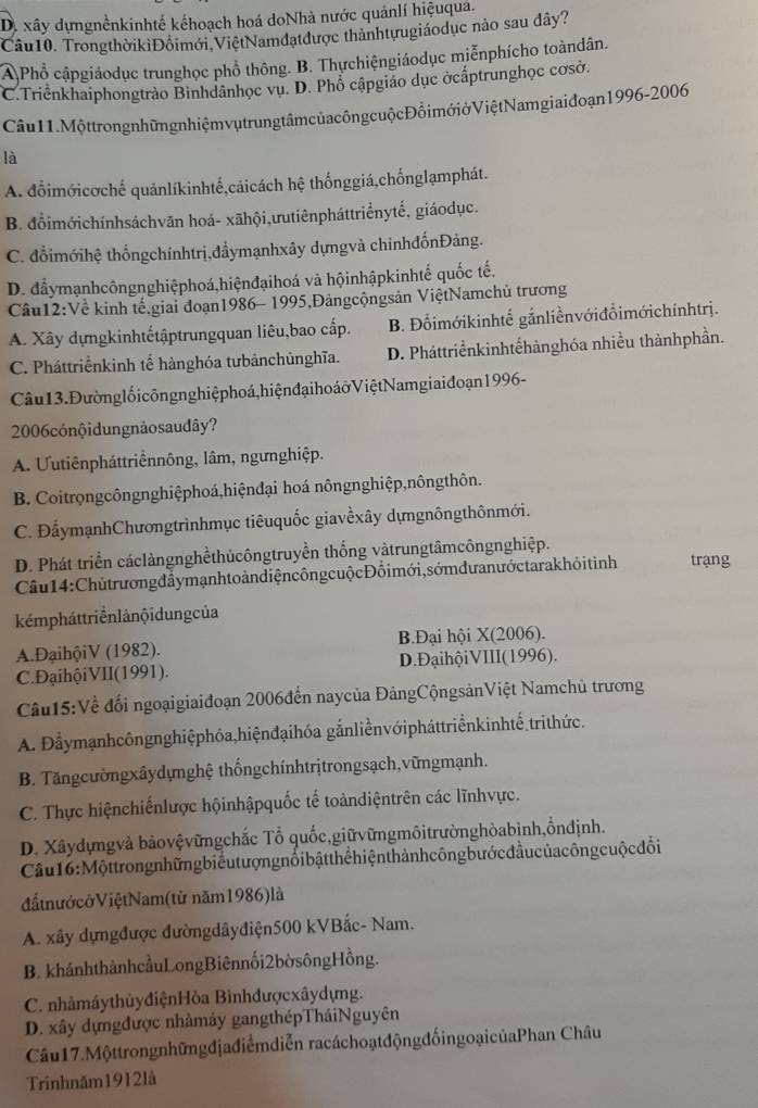 D. xây dựngnềnkinhtế kếhoạch hoá doNhà nước quảnlí hiệuquá.
Câu10. TrongthờikiĐôimới ViệtNamdatđược thànhtựugiáodục nào sau dây?
A Phổ cậpgiáodục trunghọc phổ thông. B. Thựchiệngiáodục miễnphícho toàndân.
C.Triểnkhaiphongtrảo Binhdânhọc vụ. D. Phổ cậpgiáo dục ởcấptrunghọc cơsở.
Câu 11. Một trong nhữn g nhiệm vụ trung tâm của công cuộc Đổi mớiở Việt Namgiai đoạn 1996- 2006
là
A. đổimớicơchế quảnlíkinhtế,cảicách hệ thốnggiá,chốnglạmphát.
B. đổimớichínhsáchvān hoá- xāhội,ưutiênpháttriểnytế, giáodục.
C. đổimớihệ thốngchínhtrị,đẩymạnhxây dựngvà chỉnhđốnĐảng.
D. đẩymạnhcôngnghiệphoá,hiệnđạihoá và hộinhậpkinhtế quốc tế.
Câu12:Về kinh tế giai đoạn1986- 1995,Đảngcộngsản ViệtNamchủ trương
A. Xây dựngkinhtếtậptrungquan liêu,bao cấp. B. Đổimớikinhtế gắnliềnvớiđồimớichínhtrị.
C. Pháttriểnkinh tế hànghóa tưbảnchủnghĩa. D. Pháttriểnkinhtếhànghóa nhiều thànhphần.
Câu 13. Đường lối côngng hiệ phoá hiện đại ho áở Việt Namgiai đoạn 1996 -
2006cónộidungnảosaudây?
A. Uutiênpháttriểnnông, lâm, ngưnghiệp.
B. Coitrongcôngnghiệphoá,hiệnđại hoá nôngnghiệp,nôngthôn.
C. ĐẩymạnhChươngtrìnhmục tiêuquốc giavềxây dựngnôngthônmới.
D. Phát triển cáclàngnghềthủcôngtruyền thống vàtrungtâmcôngnghiệp. trạng
Câu  14: Chủtrương đẩymạnh to àn diện công cuộc Đồi mới, sớm đư anước tarakhỏ i tình
kémpháttriển lảnội dung của
A.ĐạihộiV (1982).  B.Đại hội X(2006).
C.ĐạihộiVII(1991). D. ĐạihộiVIII(1996).
Cầu15:Về đối ngoạigiaiđoạn 2006đến naycủa ĐảngCộngsảnViệt Namchủ trương
A. Đẫymạnhcôngnghiệphóa,hiệnđạihóa gắnliềnvớipháttriểnkinhtế.trithức.
B. Tăngcườngxâydựnghệ thốngchínhtrịtrongsạch,vữngmạnh.
C. Thực hiệnchiếnlược hộinhậpquốc tế toàndiệntrên các lĩnhvực.
D. Xâydựngvà bảovệvữngchắc Tổ quốc,giữvữngmôitrườnghòabình,ồnđịnh.
Câu 16 : Mộttrong những biểu t ượng nổibậtthể hiện thàn h công bước đầu của công cuộ c đổi
đấtnướcởViệtNam(từ năm1986)là
A. xây dựngđược đườngdâyđiện500 kVBắc- Nam.
B. khánhthànhcầuLongBiênnối2bờsôngHồng.
C. nhàmáythủyđiệnHòa Bìnhđượcxâydựng.
D. xây dựngđược nhâmảy gangthépTháiNguyên
Câu17.Mộttrongnhữngđjađiểmdiễn racáchoạtđộngđốingoạicủaPhan Châu
Trinhnăm1912là