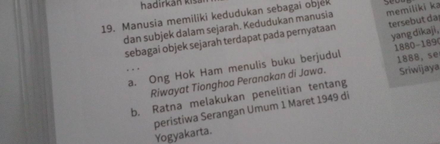 hadirkan kišaï
19. Manusia memiliki kedudukan sebagai objek
Seba
memiliki ka
tersebut da
dan subjek dalam sejarah. Kedudukan manusia
yang dikaji,
sebagai objek sejarah terdapat pada pernyataan
a. Ong Hok Ham menulis buku berjudul 1880 - 189 (
. . 
Sriwijaya
Riwayat Tionghoa Peranakan di Jawa. 1888, se
b. Ratna melakukan penelitian tentang
peristiwa Serangan Umum 1 Maret 1949 di
Yogyakarta.