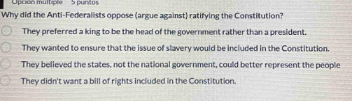 Opción multiple 5 puntos
Why did the Anti-Federalists oppose (argue against) ratifying the Constitution?
They preferred a king to be the head of the government rather than a president.
They wanted to ensure that the issue of slavery would be included in the Constitution.
They believed the states, not the national government, could better represent the people
They didn't want a bill of rights included in the Constitution.