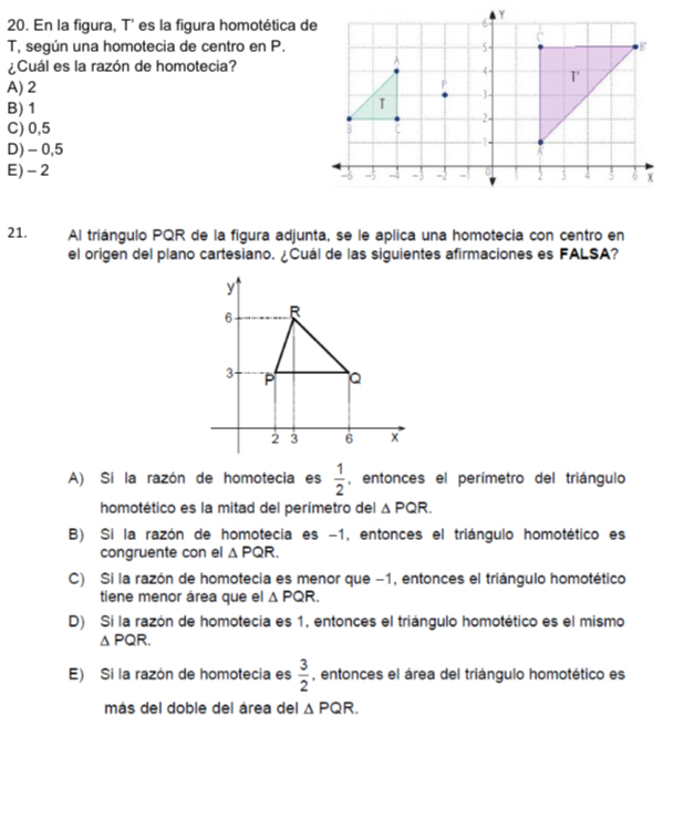 En la figura, T' es la figura homotética de
T, según una homotecia de centro en P.
¿Cuál es la razón de homotecia?
A) 2
B) 1
C) 0,5
D) - 0,5
E) - 2
21. Al triángulo PQR de la figura adjunta, se le aplica una homotecia con centro en
el origen del plano cartesiano. ¿Cuál de las siguientes afirmaciones es FALSA?
A) Si la razón de homotecia es  1/2  , entonces el perímetro del triángulo
homotético es la mitad del perímetro del △ PQR.
B) Si la razón de homotecia es −1, entonces el triángulo homotético es
congruente con el △ PQR.
C) Si la razón de homotecia es menor que −1, entonces el triángulo homotético
tiene menor área que el △ PQR.
D) Si la razón de homotecia es 1, entonces el triángulo homotético es el mismo
△ PQR.
E) Si la razón de homotecia es  3/2  , entonces el área del triángulo homotético es
más del doble del área del △ PQR.