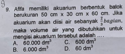 Afifa memiliki akuarium berbentuk balok
berukuran 50cm* 30cm* 60cm. . Jika
akuarium akan diisi air sebanyak  2/3  bagian,
maka volume air yang dibutuhkan untu 
mengisi akuarium tersebut adalah ....
A. 60.000dm^3 C. 600dm^3
B. 6.000dm^3 D. 60dm^3