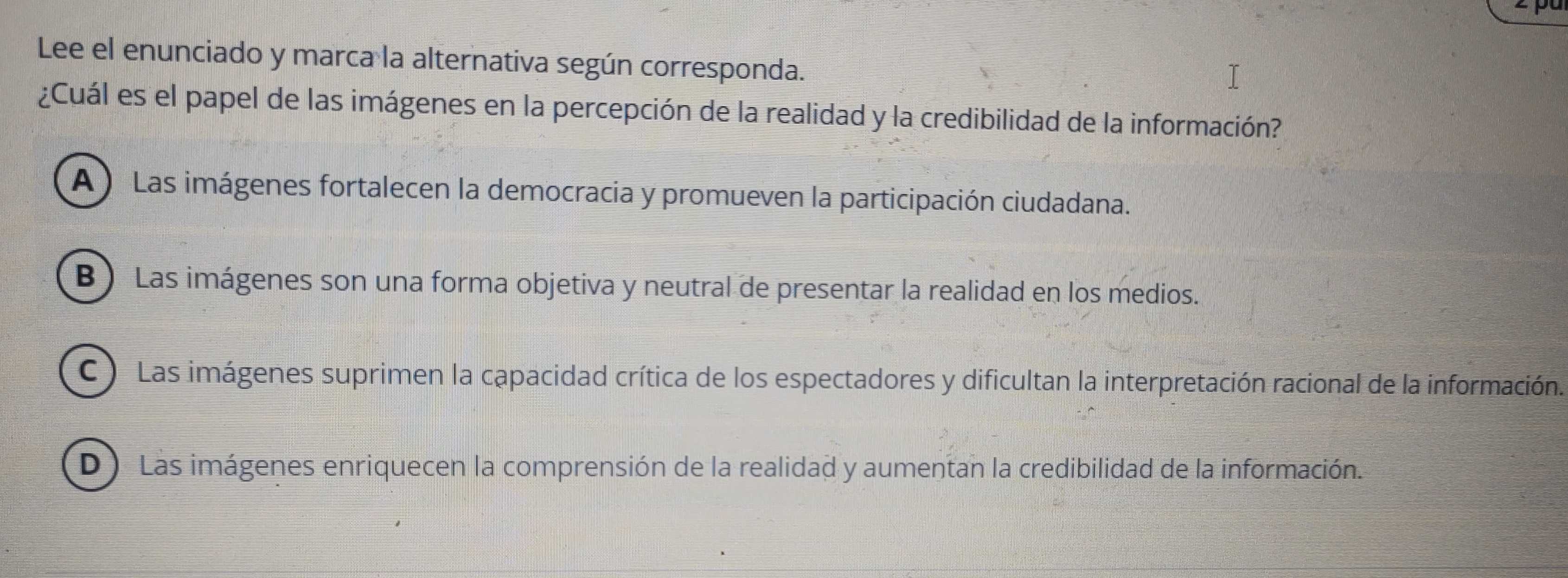 Lee el enunciado y marca la alternativa según corresponda.
¿Cuál es el papel de las imágenes en la percepción de la realidad y la credibilidad de la información?
A ) Las imágenes fortalecen la democracia y promueven la participación ciudadana.
B ) Las imágenes son una forma objetiva y neutral de presentar la realidad en los medios.
C ) Las imágenes suprimen la capacidad crítica de los espectadores y dificultan la interpretación racional de la información.
D) Las imágenes enriquecen la comprensión de la realidad y aumentan la credibilidad de la información.