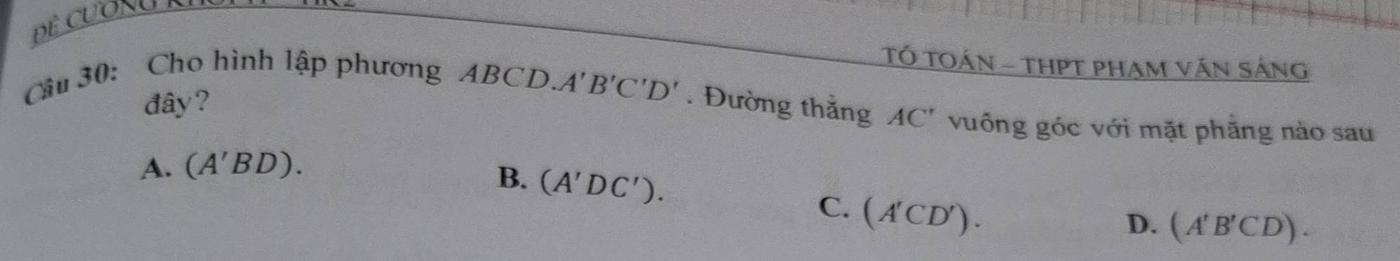 TÓ TOÁN - THPT PHAM văn Sáng
đây?
Câu 30: Cho hình lập phương ABCD. A'B'C'D'. Đường thắng AC' vuống góc với mặt phẳng nào sau
A. (A'BD).
B. (A'DC'). (A'CD'). 
C.
D. (A'B'CD).