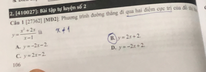 [410027]: Bài tập tự luyện số 2
Câu 1 [27362] [MĐ2]: Phương trình đường thắng đi qua hai điểm cực trị của đồ thịa
y= (x^2+2x)/x-1  là
B. y=2x+2.
A. y=-2x-2. y=-2x+2. 
D.
C. y=2x-2. 
106