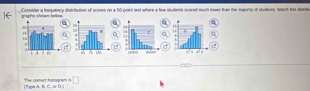 Consider a frequency distribution of scores on a 50 -point test where a few students scored much lower than the majority of students. Match this distribi 
graphs shown below. 

B 

The correct histogram is □ . 
(Type A, B, C, or D.)