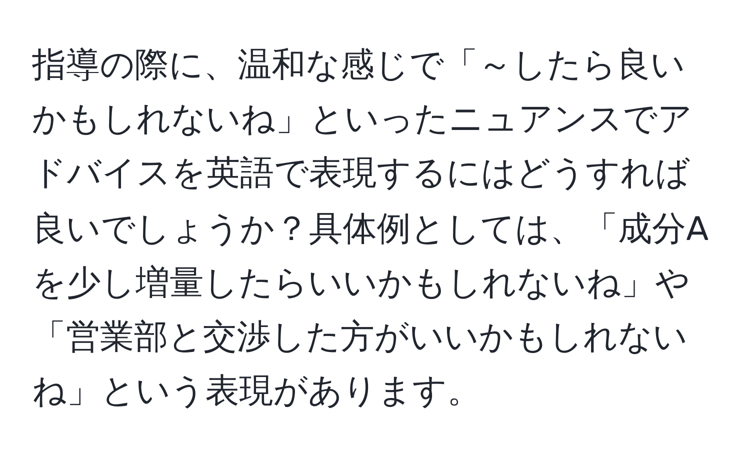 指導の際に、温和な感じで「～したら良いかもしれないね」といったニュアンスでアドバイスを英語で表現するにはどうすれば良いでしょうか？具体例としては、「成分Aを少し増量したらいいかもしれないね」や「営業部と交渉した方がいいかもしれないね」という表現があります。