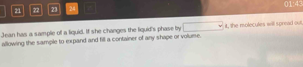 21 22 23 24 z 01:43 
Jean has a sample of a liquid. If she changes the liquid's phase by □ it, the molecules will spread out 
allowing the sample to expand and fill a container of any shape or volume.