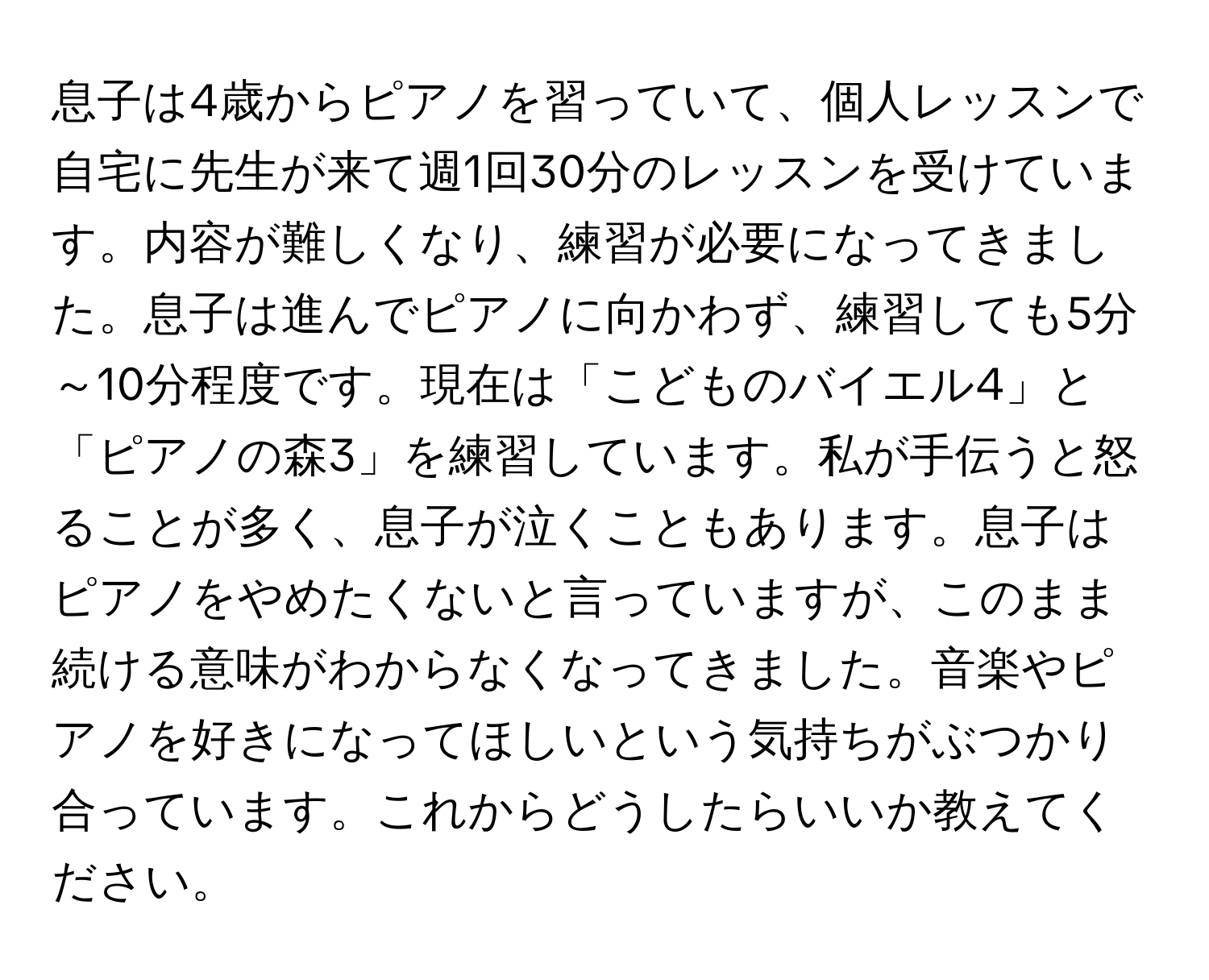 息子は4歳からピアノを習っていて、個人レッスンで自宅に先生が来て週1回30分のレッスンを受けています。内容が難しくなり、練習が必要になってきました。息子は進んでピアノに向かわず、練習しても5分～10分程度です。現在は「こどものバイエル4」と「ピアノの森3」を練習しています。私が手伝うと怒ることが多く、息子が泣くこともあります。息子はピアノをやめたくないと言っていますが、このまま続ける意味がわからなくなってきました。音楽やピアノを好きになってほしいという気持ちがぶつかり合っています。これからどうしたらいいか教えてください。