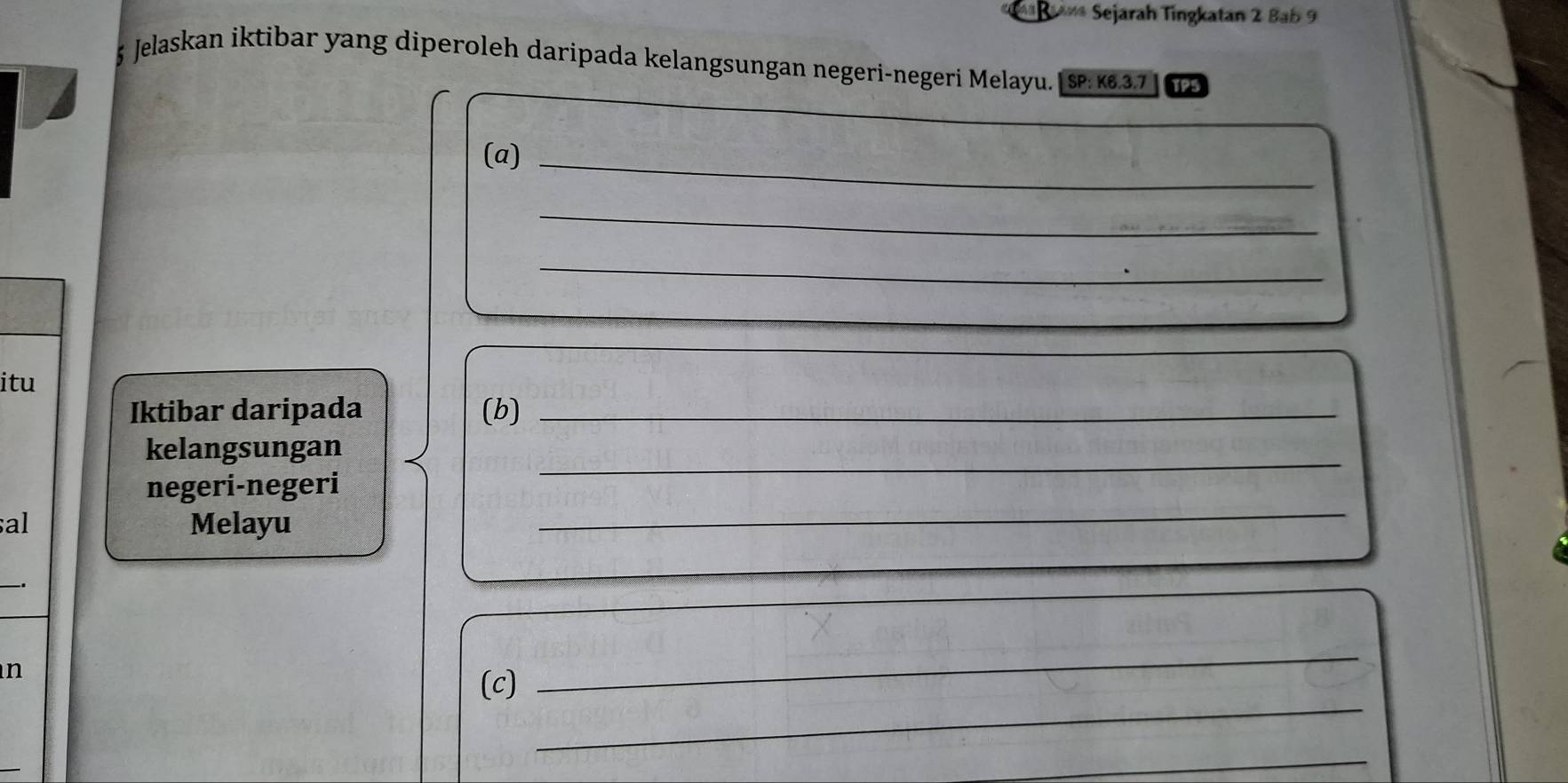 Ba** Sejarah Tingkatan 2 Bab 9 
5 Jelaskan iktibar yang diperoleh daripada kelangsungan negeri-negeri Melayu. SP: K6.3.7 TPS 
(a)_ 
_ 
_ 
itu 
Iktibar daripada (b)_ 
kelangsungan 
negeri-negeri 
_ 
al Melayu 
_ 
_ 
n 
_ 
(c) 
_ 
_ 
_