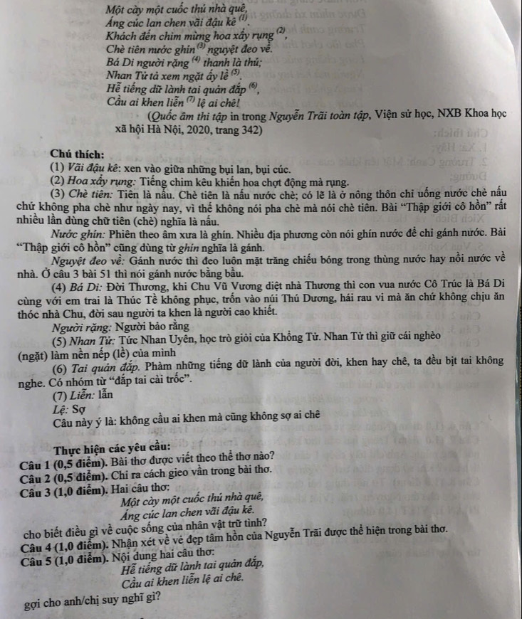 Một cày một cuốc thủ nhà quê,
Áng cúc lan chen vãi đậu kê '''.
Khách đến chim mừng hoa xấy rụng ²,
Chè tiên nước ghin  nguyệt đeo về.
Bá Di người rặng  thanh là thủ;
Nhan Tử tả xem ngặt ấy lề 
Hể tiếng dữ lành tai quản đắp ,
Cầu ai khen liễn ' lệ ai chê!
(Quốc âm thi tập in trong Nguyễn Trãi toàn tập, Viện sử học, NXB Khoa học
xã hội Hà Nội, 2020, trang 342)
Chú thích:
(1) Vãi đậu kê: xen vào giữa những bụi lan, bụi cúc.
(2) Hoa xấy rụng: Tiếng chim kêu khiến hoa chợt động mà rụng.
(3) Chè tiên: Tiên là nấu. Chè tiên là nấu nước chè; có lẽ là ở nông thôn chỉ uống nước chè nấu
chứ không pha chè như ngày nay, vì thể không nói pha chè mà nói chè tiên. Bài “Thập giới cô hồn” rất
nhiều lần dùng chữ tiên (chè) nghĩa là nấu.
Nước ghín: Phiên theo âm xưa là ghín. Nhiều địa phương còn nói ghín nước đề chỉ gánh nước. Bài
“Thập giới cô hồn” cũng dùng từ ghín nghĩa là gánh.
Nguyệt đeo về: Gánh nước thì đeo luôn mặt trăng chiếu bóng trong thùng nước hay nồi nước về
nhà. Ở câu 3 bài 51 thì nói gánh nước bằng bầu.
(4) Bá Di: Đời Thương, khi Chu Vũ Vương diệt nhà Thương thì con vua nước Cô Trúc là Bá Di
cùng với em trai là Thúc Tề không phục, trốn vào núi Thú Dương, hái rau vi mà ăn chứ không chịu ăn
thóc nhà Chu, đời sau người ta khen là người cao khiết.
Người rặng: Người bảo rằng
(5) Nhan Tử: Tức Nhan Uyên, học trò giỏi của Khồng Tử. Nhan Tử thì giữ cái nghèo
(ngặt) làm nền nếp (lề) của mình
(6) Tai quản đắp. Phàm những tiếng dữ lành của người đời, khen hay chê, ta đều bịt tai không
nghe. Có nhóm từ “đắp tai cài trốc”.
(7) Liễn: lẫn
Lệ: Sợ
Câu này ý là: không cầu ai khen mà cũng không sợ ai chê
Thực hiện các yêu cầu:
Câu 1 (0,5 điểm). Bài thơ được viết theo thể thơ nào?
Câu 2 (0,5 điểm). Chi ra cách gieo vần trong bài thơ.
Câu 3 (1,0 điểm). Hai câu thơ:
Một cày một cuốc thú nhà quê,
Áng cúc lan chen vãi đậu kê.
cho biết điều gì về cuộc sống của nhân vật trữ tình?
Câu 4 (1,0 điểm). Nhận xét về vé đẹp tâm hồn của Nguyễn Trãi được thể hiện trong bài thơ.
Câu 5 (1,0 điểm). Nội dung hai câu thơ:
Hể tiếng dữ lành tai quản đắp,
Cầu ai khen liễn lệ ai chê.
gợi cho anh/chị suy nghĩ gì?