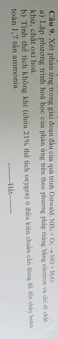 Xét phản ứng trong giai đoạn đầu của quá trình Ostwald: NH_3+O_2to NO+H_2O. 
a) Lập phương trình hoá học của phản ứng trên theo phương pháp thăng bằng electron và chỉ rõ chất 
khử, chất oxi hoá. 
b) Tính thể tích không khí (chứa 21% thể tích oxygen) ở điều kiện chuẩn cần dùng để đốt cháy hoàn 
toàn 1,7 tấn ammonia. 
--------Hết_ --------