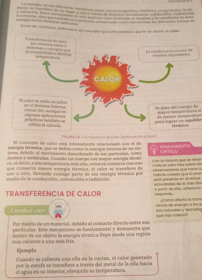 La energía, en sus diferentes manifestaciones ielectromaanética, cinética v. en particular, la tér
muca), se transfere de u ligar a otro a través de distintos mecanismos; conducción, convección
y radiación. Extos mecanismos no solo explican cómo la enerzía se desplaza y se transforma en mues
uo entorno, sino que también nos permiten comprender cómo interacrian las diferentes formas de
energía en los sistemas naturales.
Antes de continuar, definamos un concepto que utilizaremos a partir de abora: el calor
Transferencia de ener 
gía térmica entre 2
sstemas o cuerpos que
La trasferencia ocurre de
se encuentran a distinta
manera espontánea.
temperatura.
CALOR
El calor se mide en julios
en el Sistema Interna
Se pasa del cuerpo de
cional (SI), aunque en mayor temperatura al
algunas aplicaciones
de menor temperatura
prácticas también se
para lograr un equilibr
utiliza la caloría. térmico.
FIGURA L8. Transferencia de caler (elaboración propia)
El concepto de calor está íntimamente relacionado con el de
energía térmica, que se define como la energía interna de un sis- PENSAMIENTO
tema debido al movimiento desordenado de sus partículas, como CRíTICo
átomos y moléculas. Cuando un cuerpo con mayor energía térmi-
ca, es decir, a una temperatura más alta, entra en contacto con uno Con la historia que se desa
rrolla en esta fase sobre las
que conserva menor energía térmica, el calor se transfiere de observaciones que hace Lu
uno a otro, llevando consigo parte de esa energía térmica por habrás notado que la ener
medio de la conducción, convección o radiación.
está presente en diversas
actividades de la vida día
TRANSFERENCIA DE CALOR A partir de ella, reflexiona
responde..
Cómo afecta la trans
Conducción rencia de energía a los p
sos naturales y tecnológ
que nos rodean?
Por medio de un material, debido al contacto directo entre sus
partículas. Este mecanismo es fundamental y demuestra que
dentro de un objeto la energía térmica fluye desde una región
más caliente a una más fría.
Ejemplo
Cuando se calienta una olla en la cocina, el calor generado
por la estufa se transfiere a través del metal de la olla hacia
el agua en su interior, elevando su temperatura.