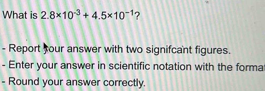 What is 2.8* 10^(-3)+4.5* 10^(-1) ? 
- Report four answer with two signifcant figures. 
- Enter your answer in scientific notation with the forma 
- Round your answer correctly.