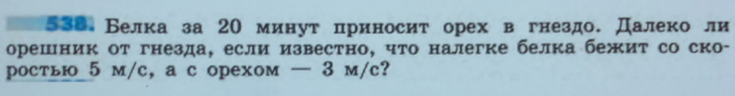 538 Белка за 20 минут πриносит орех в гнездо. Далеко ли 
орешник от гнезда, если известно, что налегке белка бежит со ско- 
ростьюо 5 м/c, a с орехом — 3 м/c?