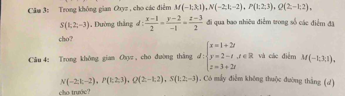 Trong không gian Oxyz , cho các điểm M(-1;3;1), N(-2;1;-2), P(1;2;3), Q(2;-1;2),
S(1;2;-3). Đường thắng d :  (x-1)/2 = (y-2)/-1 = (z-3)/2  đi qua bao nhiêu điểm trong số các điểm đã 
cho? 
Câu 4: Trong không gian Oxyz , cho đường thẳng d:beginarrayl x=1+2t y=2-t,t∈ R z=3+2tendarray. và các điểm M(-1;3;1),
N(-2;1;-2), P(1;2;3), Q(2;-1;2), S(1;2;-3). Có mấy điểm không thuộc đường thẳng (d) 
cho trước?