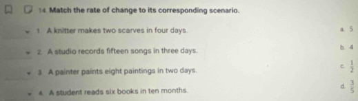 Match the rate of change to its corresponding scenario.
A knitter makes two scarves in four days. a. 5
2 A studio records fifteen songs in three days. b. 4
3. A painter paints eight paintings in two days.
C.  1/2 
d.
4. A student reads six books in ten months.  3/5 