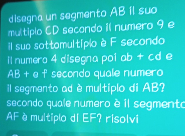 disegna un segmento AB il suo 
multiplo CD secondo 1l numero 9 e 
il suo sottomultiplo è F secondo 
il numero 4 disegna poi ab + cd e
AB + e f secondo quale numero 
il segmento ad è multiplo di AB? 
secondo quale numero è il segmento 
AF è multiplo di EF? risolvi