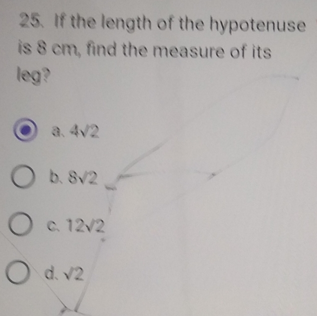 If the length of the hypotenuse
is 8 cm, find the measure of its
leg?
a. 4sqrt(2)
b. 8sqrt(2)
C. 12sqrt(2)
d. sqrt(2)