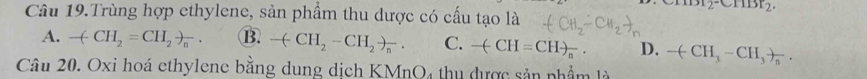 2^(-CHBr)2^.
Câu 19.Trùng hợp ethylene, sản phẩm thu dược có cấu tạo là
A. -(CH_2=CH_2to _n B. -(-CH_2-CH_2)_n. C. -(CH=CH)_n. D. -(CH_3-CH_3)_n. 
Câu 20. Oxi hoá ethylene bằng dung dịch KMnO4 thu được sản nhẩm là