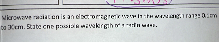 Microwave radiation is an electromagnetic wave in the wavelength range 0.1cm
to 30cm. State one possible wavelength of a radio wave.