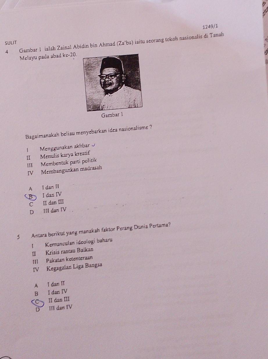 1249/1
4 Gambar 1 ialah Zainal Abidin bin Ahmad (Za’ba) iaitu seorang tokoh nasionalis di Tanah
SULIT
Melayu pada abad ke-20.
Gambar 1
Bagaimanakah beliau menyebarkan idea nasionalisme ?
l Menggunakan akhbar
II Menulis karya kreatif
III Membentuk parti politik
IV Membangunkan madrasah
A I dan II
B I dan IV
C II dan III
D III dan IV
5 Antara berikut yang manakah faktor Perang Dunia Pertama?
1 Kemunculan ideologi baharu
II Krisis rantau Balkan
III Pakatan ketenteraan
IV Kegagalan Liga Bangsa
A I dan I
B I dan IV
CII dan III
D III dan IV