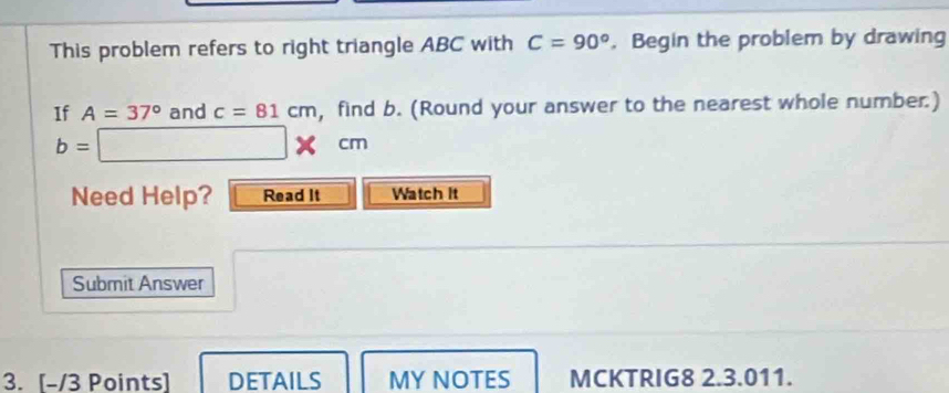 This problem refers to right triangle ABC with C=90° , Begin the problem by drawing 
If A=37° and c=81cm , find b. (Round your answer to the nearest whole number.)
b=□ * cm
Need Help? Read It Watch it 
Submit Answer 
3. [-/3 Points] DETAILS MY NOTES MCKTRIG8 2.3.011.