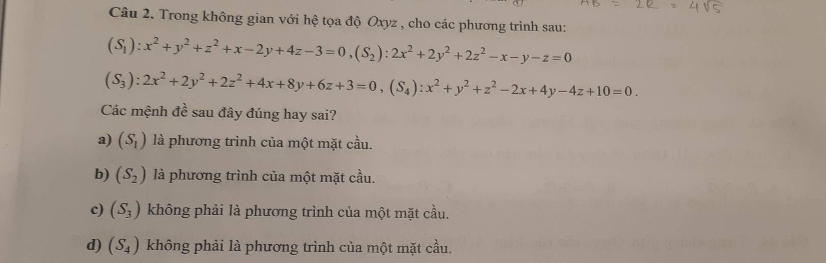 Trong không gian với hệ tọa độ Oxyz , cho các phương trình sau:
(S_1):x^2+y^2+z^2+x-2y+4z-3=0, (S_2):2x^2+2y^2+2z^2-x-y-z=0
(S_3):2x^2+2y^2+2z^2+4x+8y+6z+3=0, (S_4):x^2+y^2+z^2-2x+4y-4z+10=0. 
Các mệnh đề sau đây đúng hay sai?
a) (S_1) là phương trình của một mặt cầu.
b) (S_2) là phương trình của một mặt cầu.
c) (S_3) không phải là phương trình của một mặt cầu.
d) (S_4) không phải là phương trình của một mặt cầu.