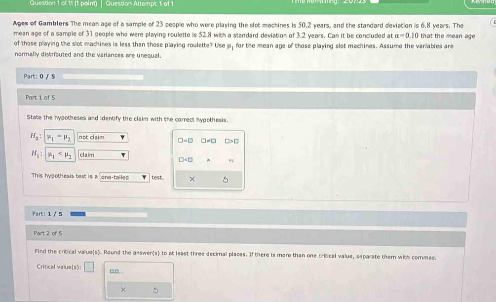 Question Attempt: 1 of 1 Tmé Remaming: 2:07:2:
Ages of Gamblers The mean age of a sample of 23 people who were playing the slot machines is 50.2 years, and the standard deviation is 6.8 years. The
mean age of a sample of 31 people who were playing roulette is 52.8 with a standard deviation of 3.2 years. Can it be concluded at alpha =0.10 that the mean age
of those playing the slot machines is less than those playing roulette? Use mu _1 for the mean age of those playing slot machines. Assume the variables are
normally distributed and the variances are unequal.
Part: 0 / 5
Part 1 of 5
State the hypotheses and identify the claim with the correct hypothesis.
H_0 : mu _1=mu _2 not claim
□ =□ □ != □ □ >□
H_1 : mu _1 claim v
□ μ2
This hypothesis test is a one-tailed test. ×
Part: 1 / 5
Part 2 of 5
Find the critical value(s). Round the answer(s) to at least three decimal places. If there is more than one critical value, separate them with commas.
Critical value(s): □ □□._.
×