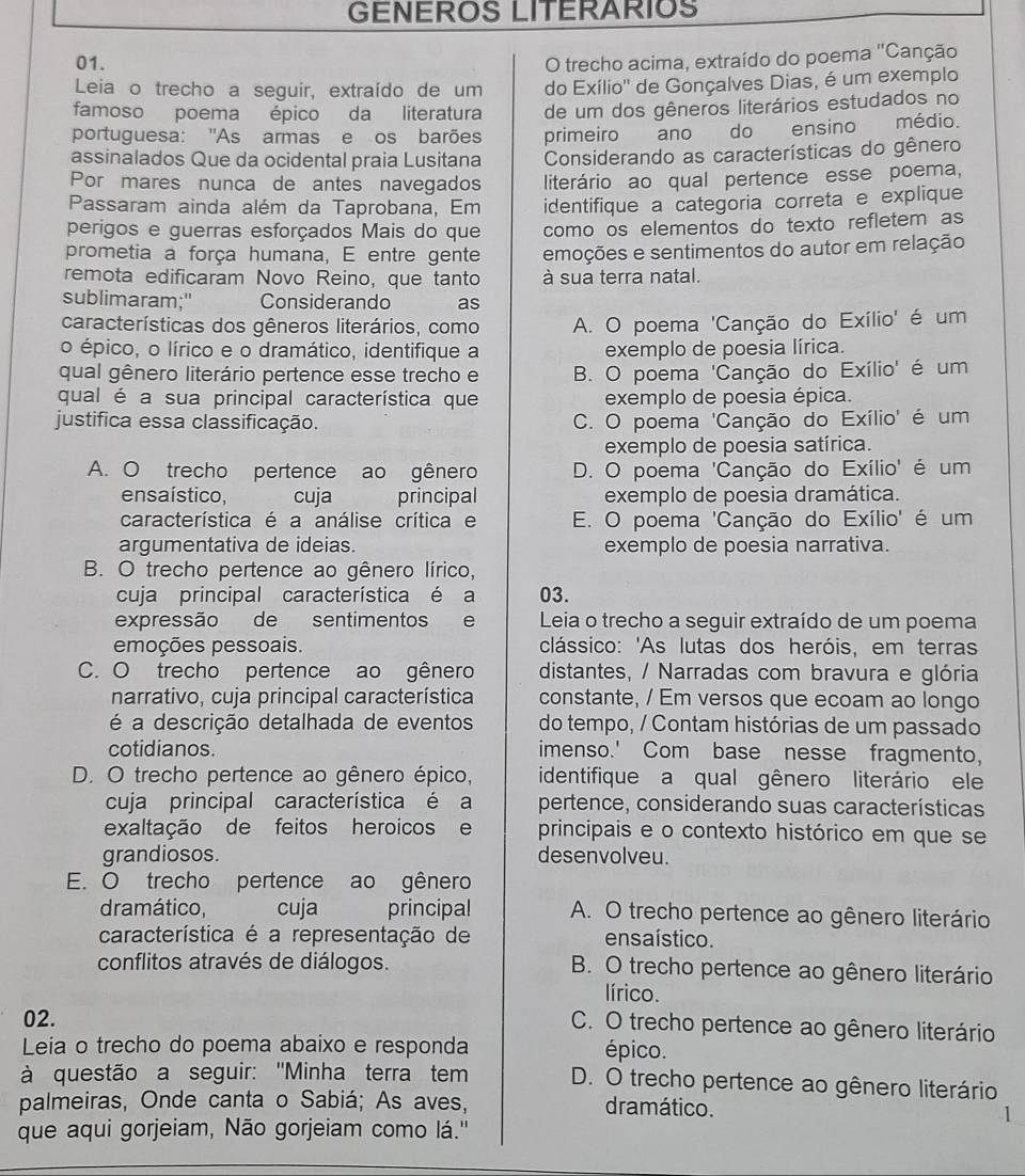 GENEROS LITERARIOS
01. O trecho acima, extraído do poema ''Canção
Leia o trecho a seguir, extraído de um do Exílio'' de Gonçalves Dias, é um exemplo
famoso poema épico da literatura de um dos gêneros literários estudados no
portuguesa: 'As armas e os barões primeiro ano do ensino médio.
assinalados Que da ocidental praia Lusitana  Considerando as características do gênero
Por mares nunca de antes navegados literário ao qual pertence esse poema,
Passaram ainda além da Taprobana, Em identifique a categoria correta e explique
perigos e guerras esforçados Mais do que como os elementos do texto refletem as
prometia a força humana, E entre gente emoções e sentimentos do autor em relação
remota edificaram Novo Reino, que tanto à sua terra natal.
sublimaram;" Considerando as
características dos gêneros literários, como A. O poema 'Canção do Exílio' é um
o épico, o lírico e o dramático, identifique a exemplo de poesia lírica.
qual gênero literário pertence esse trecho e B. O poema 'Canção do Exílio' é um
qual é a sua principal característica que exemplo de poesia épica.
justifica essa classificação. C. O poema 'Canção do Exílio' é um
exemplo de poesia satírica.
A. O trecho pertence ao gênero D. O poema 'Canção do Exílio' é um
ensaístico, cuja principal exemplo de poesia dramática.
característica é a análise crítica e E. O poema 'Canção do Exílio' é um
argumentativa de ideias. exemplo de poesia narrativa.
B. O trecho pertence ao gênero lírico,
cuja principal característica é a 03.
expressão de sentimentos e Leia o trecho a seguir extraído de um poema
emoções pessoais. clássico: 'As lutas dos heróis, em terras
C. O trecho pertence ao gênero distantes, / Narradas com bravura e glória
narrativo, cuja principal característica constante, / Em versos que ecoam ao longo
é a descrição detalhada de eventos do tempo, / Contam histórias de um passado
cotidianos. imenso.' Com base nesse fragmento,
D. O trecho pertence ao gênero épico, identifique a qual gênero literário ele
cuja principal característica é a pertence, considerando suas características
exaltação de feitos heroicos e principais e o contexto histórico em que se
grandiosos. desenvolveu.
E. O trecho pertence ao gênero
dramático, cuja principal A. O trecho pertence ao gênero literário
característica é a representação de ensaístico.
conflitos através de diálogos. B. O trecho pertence ao gênero literário
lírico.
02.
C. O trecho pertence ao gênero literário
Leia o trecho do poema abaixo e responda épico.
à questão a seguir: ''Minha terra tem D. O trecho pertence ao gênero literário
palmeiras, Onde canta o Sabiá; As aves, dramático.
que aqui gorjeiam, Não gorjeiam como lá.''