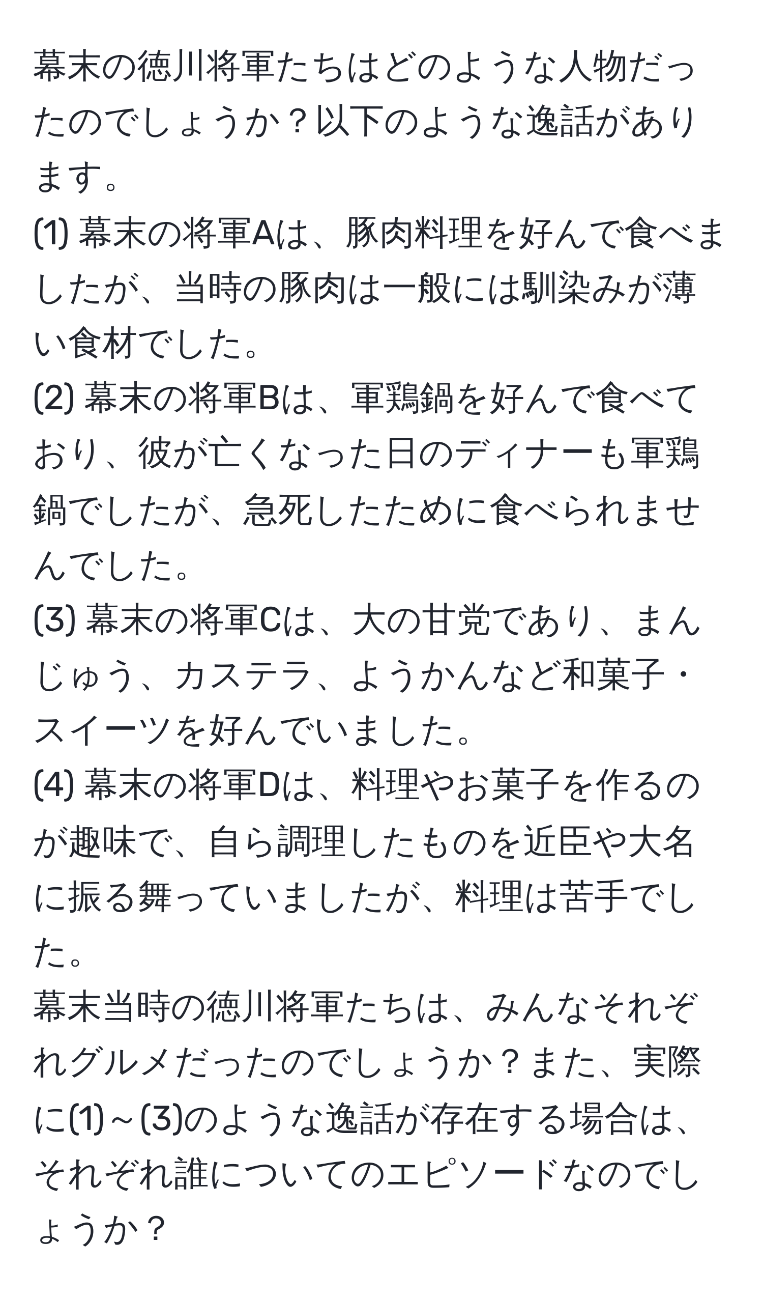 幕末の徳川将軍たちはどのような人物だったのでしょうか？以下のような逸話があります。  
(1) 幕末の将軍Aは、豚肉料理を好んで食べましたが、当時の豚肉は一般には馴染みが薄い食材でした。  
(2) 幕末の将軍Bは、軍鶏鍋を好んで食べており、彼が亡くなった日のディナーも軍鶏鍋でしたが、急死したために食べられませんでした。  
(3) 幕末の将軍Cは、大の甘党であり、まんじゅう、カステラ、ようかんなど和菓子・スイーツを好んでいました。  
(4) 幕末の将軍Dは、料理やお菓子を作るのが趣味で、自ら調理したものを近臣や大名に振る舞っていましたが、料理は苦手でした。  
幕末当時の徳川将軍たちは、みんなそれぞれグルメだったのでしょうか？また、実際に(1)～(3)のような逸話が存在する場合は、それぞれ誰についてのエピソードなのでしょうか？