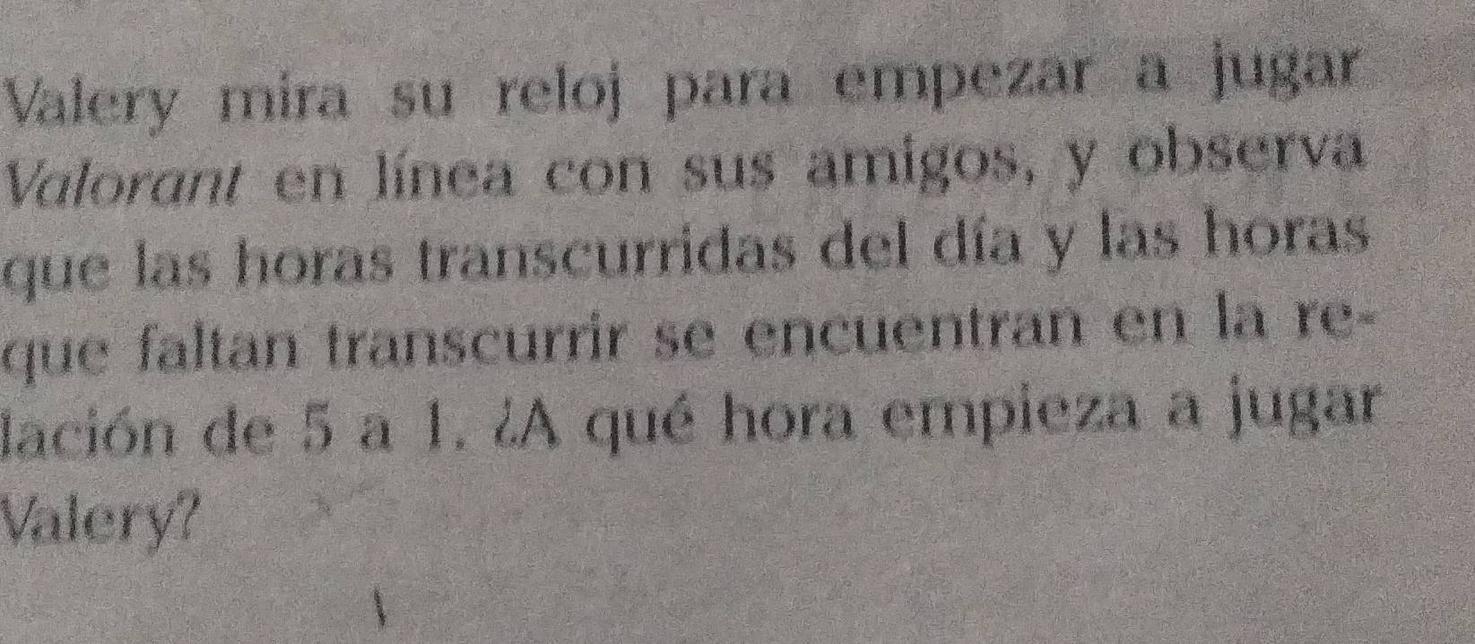 Valery mira su reloj para empezar a jugar 
Valorant en línea con sus amigos, y observa 
que las horas transcurridas del día y las horas 
que faltan transcurrir se encuentran en la re- 
dación de 5 a 1. ¿A qué hora empieza a jugar 
Valery?