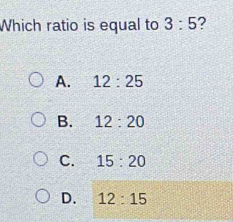 Which ratio is equal to 3:5 ?
A. 12:25
B. 12:20
C. 15:20
D. 12:15