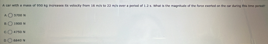 A car with a mass of 950 kg increases its velocity from 16 m/s to 22 m/s over a period of 1.2 s. What is the magnitude of the force exerted on the car during this time period?
A 5700 N
B 1900 N
C 4750 N
D 6840 N