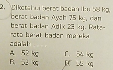 Diketahui berat badan Ibu 58 kg,
berat badan Ayah 75 kg, dan
berat badan Adik 23 kg. Rata-
rata berat badan mereka
adalah . . . .
A. 52 kg C. 54 kg
B. 53 kg D. 55 kg