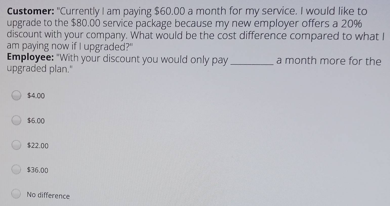 Customer: "Currently I am paying $60.00 a month for my service. I would like to
upgrade to the $80.00 service package because my new employer offers a 20%
discount with your company. What would be the cost difference compared to what I
am paying now if I upgraded?"
Employee: "With your discount you would only pay _a month more for the
upgraded plan."
$4.00
$6.00
$22.00
$36.00
No difference