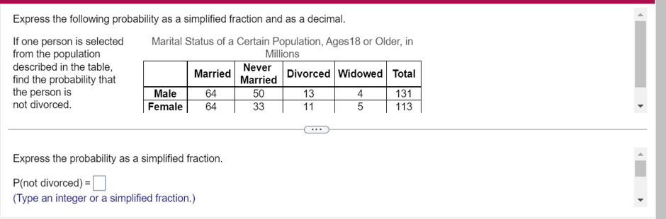 Express the following probability as a simplified fraction and as a decimal. 
If one person is selected Marital Status of a Certain Population, Ages18 or Older, in 
from the population 
described in the table, 
find the probability that 
the person is 
not divorced. 
Express the probability as a simplified fraction.
P(not divorced) =□
(Type an integer or a simplified fraction.)