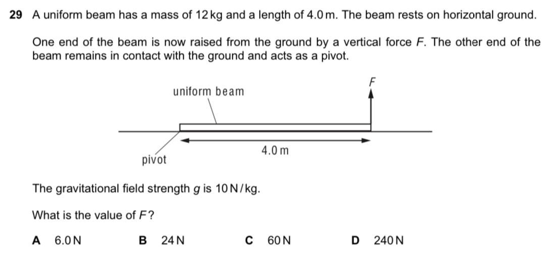 A uniform beam has a mass of 12 kg and a length of 4.0 m. The beam rests on horizontal ground.
One end of the beam is now raised from the ground by a vertical force F. The other end of the
beam remains in contact with the ground and acts as a pivot.
The gravitational field strength g is 10 N/kg.
What is the value of F?
A 6.0N B 24 N C 60 N D 240 N