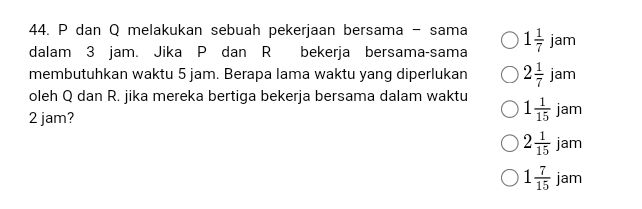 P dan Q melakukan sebuah pekerjaan bersama - sama
dalam 3 jam. Jika P dan R bekerja bersama-sama 1 1/7 jam
membutuhkan waktu 5 jam. Berapa lama waktu yang diperlukan 2 1/7 jam
oleh Q dan R. jika mereka bertiga bekerja bersama dalam waktu 1 1/15 jam
2 jam?
2 1/15 jam
1 7/15 jam