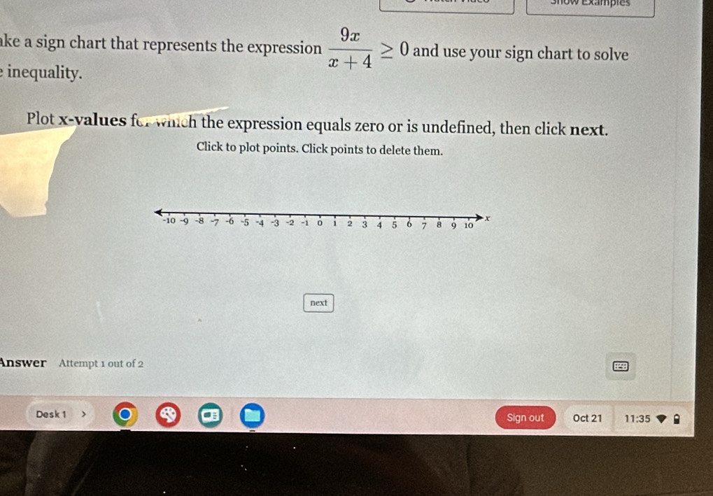 # exampies 
ake a sign chart that represents the expression.  9x/x+4 ≥ 0 and use your sign chart to solve 
inequality. 
Plot x -values for which the expression equals zero or is undefined, then click next. 
Click to plot points. Click points to delete them. 
next 
Answer Attempt 1 out of 2 2 
Desk 1 Sign out Oct 21 11:35 B