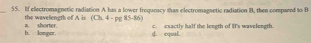 If electromagnetic radiation A has a lower frequency than electromagnetic radiation B, then compared to B
the wavelength of A is (Ch. 4 - pg 85-86)
a. shorter. c. exactly half the length of B's wavelength.
b. longer. d. equal.