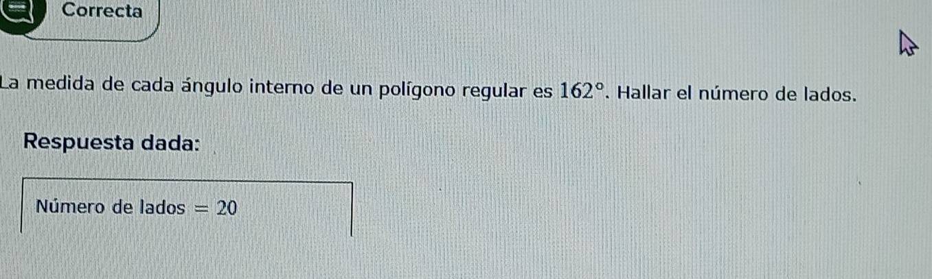 Correcta 
La medida de cada ángulo interno de un polígono regular es 162°. Hallar el número de lados. 
Respuesta dada: 
Número de lados =20