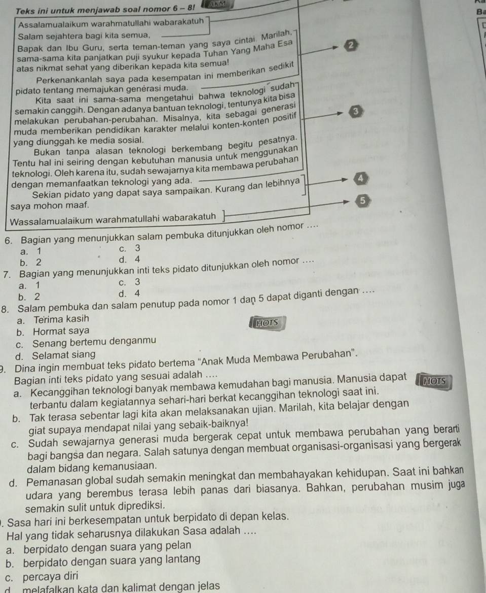 Teks ini untuk menjawab soal nomor 6 - 8! ANM
B
Assalamualaikum warahmatullahi wabarakatuh
Salam sejahtera bagi kita semua,
Bapak dan Ibu Guru, serta teman-teman yang saya cintai. Marilah,
sama-sama kita panjatkan puji syukur kepada Tuhan Yang Maha Esa 2
atas nikmat sehat yang diberikan kepada kita semua!
Perkenankanlah saya pada kesempatan ini memberikan sedikit
pidato tentang memajukan genėrasi muda.
Kita saat ini sama-sama mengetahui bahwa teknologi sudah
semakin canggih. Dengan adanya bantuan teknologi, tentunya kita bisa
melakukan perubahan-perubahan. Misalnya, kita sebagai generasi
muda memberikan pendidikan karakter melalui konten-konten positif
yang diunggah ke media sosial.
Bukan tanpa alasan teknologi berkembang begitu pesatnya.
Tentu hal ini seiring dengan kebutuhan manusia untuk menggunakan
teknologi. Oleh karena itu, sudah sewajarnya kita membawa perubahan
dengan memanfaatkan teknologi yang ada.
Sekian pidato yang dapat saya sampaikan. Kurang dan lebihnya
saya mohon maaf.
Wassalamualaikum warahmatullahi wabarakatuh
6. Bagian yang menunjukkan salam pembuka ditunjukkan oleh nomor ..
a. 1 c. 3
b. 2 d. 4
7. Bagian yang menunjukkan inti teks pidato ditunjukkan oleh nomor ...
a. 1 c. 3
b. 2 d. 4
8. Salam pembuka dan salam penutup pada nomor 1 dan 5 dapat diganti dengan ..
a. Terima kasih
b. Hormat saya HOTS
c. Senang bertemu denganmu
d. Selamat siang
9. Dina ingin membuat teks pidato bertema “Anak Muda Membawa Perubahan”.
Bagian inti teks pidato yang sesuai adalah ....
a. Kecanggihan teknologi banyak membawa kemudahan bagi manusia. Manusia dapat HOTS
terbantu dalam kegiatannya sehari-hari berkat kecanggihan teknologi saat ini.
b. Tak terasa sebentar lagi kita akan melaksanakan ujian. Marilah, kita belajar dengan
giat supaya mendapat nilai yang sebaik-baiknya!
c. Sudah sewajarnya generasi muda bergerak cepat untuk membawa perubahan yang berarti
bagi bangsa dan negara. Salah satunya dengan membuat organisasi-organisasi yang bergerak
dalam bidang kemanusiaan.
d. Pemanasan global sudah semakin meningkat dan membahayakan kehidupan. Saat ini bahkan
udara yang berembus terasa lebih panas dari biasanya. Bahkan, perubahan musim juga
semakin sulit untuk diprediksi.
. Sasa hari ini berkesempatan untuk berpidato di depan kelas.
Hal yang tidak seharusnya dilakukan Sasa adalah ....
a. berpidato dengan suara yang pelan
b. berpidato dengan suara yang lantang
c. percaya diri
d melafalkan kata dan kalimat dengan jelas