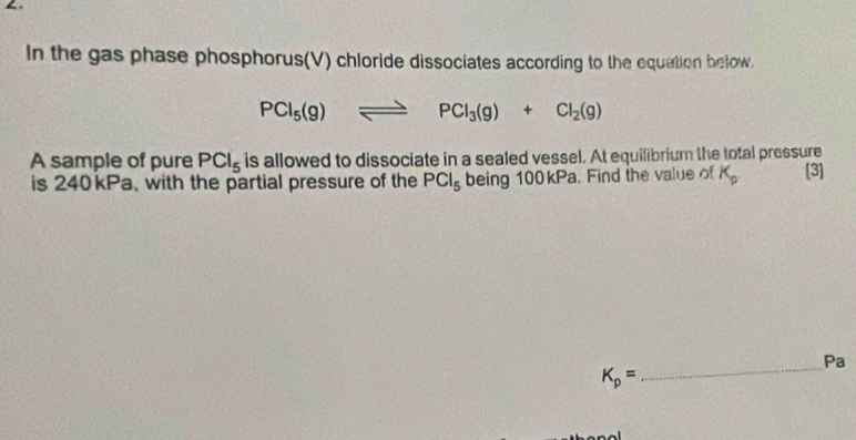 In the gas phase phosphorus(V) chloride dissociates according to the equation below.
PCl_5(g)leftharpoons PCl_3(g)+Cl_2(g)
A sample of pure PCl_5 is allowed to dissociate in a sealed vessel. At equilibrium the total pressure 
is 240kPa, with the partial pressure of the PCl_5 being 100kPa. Find the value of K_p. [3] 
_Pa
K_p=