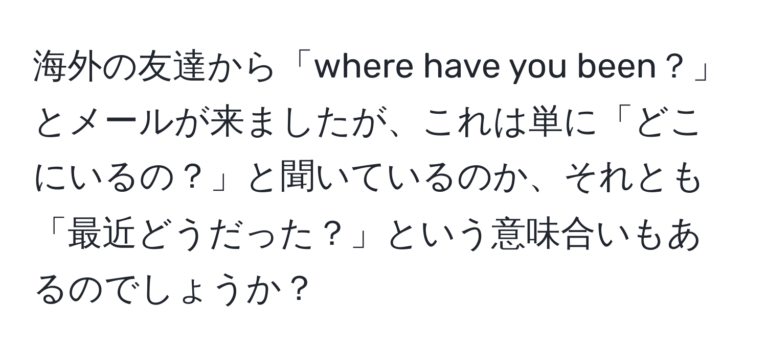 海外の友達から「where have you been？」とメールが来ましたが、これは単に「どこにいるの？」と聞いているのか、それとも「最近どうだった？」という意味合いもあるのでしょうか？