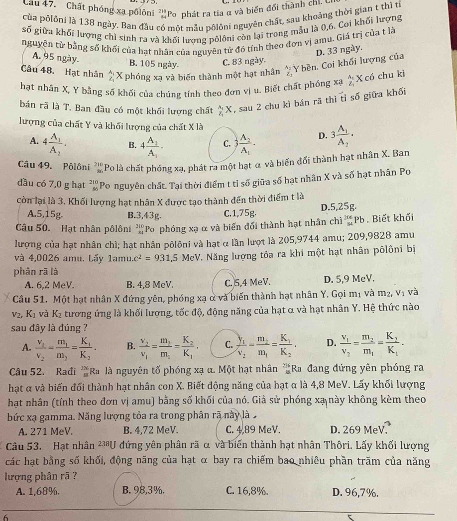 Cau 47. Chất phóng xạ pốlôni 'Po phát ra tia α và biến đổi thành chi c
cùa pôlôni là 138 ngày. Ban đầu có một mẫu pôlôni nguyên chất, sau khoảng thời gian t thì tỉ
số giữa khối lượng chì sinh ra và khối lượng pôlôni còn lại trong mẫu là 0,6. Coi khối lượng
nguyên từ bằng số khối của hạt nhân của nguyên tử đó tính theo đơn vị amu. Giá trị của t là
D. 33 ngày.
A. 95 ngày. B. 105 ngày. C. 83 ngày.
Câu 48. Hạt nhân beginarrayr A_1 Z_1endarray X phóng xạ và biến thành một hạt nhân beginarrayr A_2 Z_2endarray Ybền. Coi khối lượng của
hạt nhân X, Y bằng số khối của chúng tính theo đơn vị u. Biết chất phóng xạ beginarrayr A_1 Z_1endarray K có chu kì
bán rã là T. Ban đầu có một khối lượng chất _Z_1^AX , sau 2 chu kì bán rã thì tỉ số giữa khối
lượng của chất Y và khối lượng của chất X là
A. 4frac A_1A_2. 3frac A_2A_1.
B. 4frac A_2A_1.
D. 3frac A_1A_2.
C.
Câu 49. Pôlôni beginarrayr 210 86endarray Po là chất phóng xạ, phát ra một hạt α và biến đối thành hạt nhân X. Ban
đầu có 7,0 g hạt beginarrayr 210 86endarray Po nguyên chất. Tại thời điểm t tỉ số giữa số hạt nhân X và số hạt nhân Po
còn lại là 3. Khối lượng hạt nhân X được tạo thành đến thời điểm t là
A.5,15g. B.3,43g. C.1,75g. D.5,25g.
Câu 50. Hạt nhân pôlôni beginarrayr 210 84endarray Po phóng xạ α và biến đổi thành hạt nhân chì _(84)^(206)Pb Biết khối
lượng của hạt nhân chì; hạt nhân pôlôni và hạt α lần lượt là 205,9744 amu; 209,9828 amu
và 4,0026 amu. Lấy 1amu.c^2=931,5MeV T. Năng lượng tỏa ra khi một hạt nhân pôlôni bị
phân rã là
A. 6,2 MeV. B. 4,8 MeV. C. 5,4 MeV. D. 5,9 MeV.
Câu 51. Một hạt nhân X đứng yên, phóng xạ ở và biến thành hạt nhân Y. Gọi m 1_1 và m_2,v_1 và
V_2, K_1 và K_2 tương ứng là khối lượng, tốc độ, động năng của hạt α và hạt nhân Y. Hệ thức nào
sau đây là đúng ?
A. frac v_1v_2=frac m_1m_2=frac K_1K_2. B. frac v_2v_1=frac m_2m_1=frac K_2K_1. C. frac y_1v_2=frac m_2m_1=frac K_1K_2. D. frac v_1v_2=frac m_2m_1=frac K_2K_1.
Câu 52. Rađi _(88)^(226)Ra. là nguyên tố phóng xạ α. Một hạt nhân _(88)^(226)Ra đang đứng yên phóng ra
hạt α và biến đổi thành hạt nhân con X. Biết động năng của hạt α là 4,8 MeV. Lấy khối lượng
hạt nhân (tính theo đơn vị amu) bằng số khối của nó. Giả sử phóng xạ này không kèm theo
bức xạ gamma. Năng lượng tỏa ra trong phân rã này là
A. 271 MeV. B. 4,72 MeV. C. 4,89 MeV. D. 269 MeV.
Câu 53. Hạt nhân 238U đứng yên phân rã α và biến thành hạt nhân Thôri. Lấy khối lượng
các hạt bằng số khối, động năng của hạt α bay ra chiếm bao nhiêu phần trăm của năng
lượng phân rã ?
A. 1,68%. B. 98,3%. C. 16,8%. D. 96,7%.
6