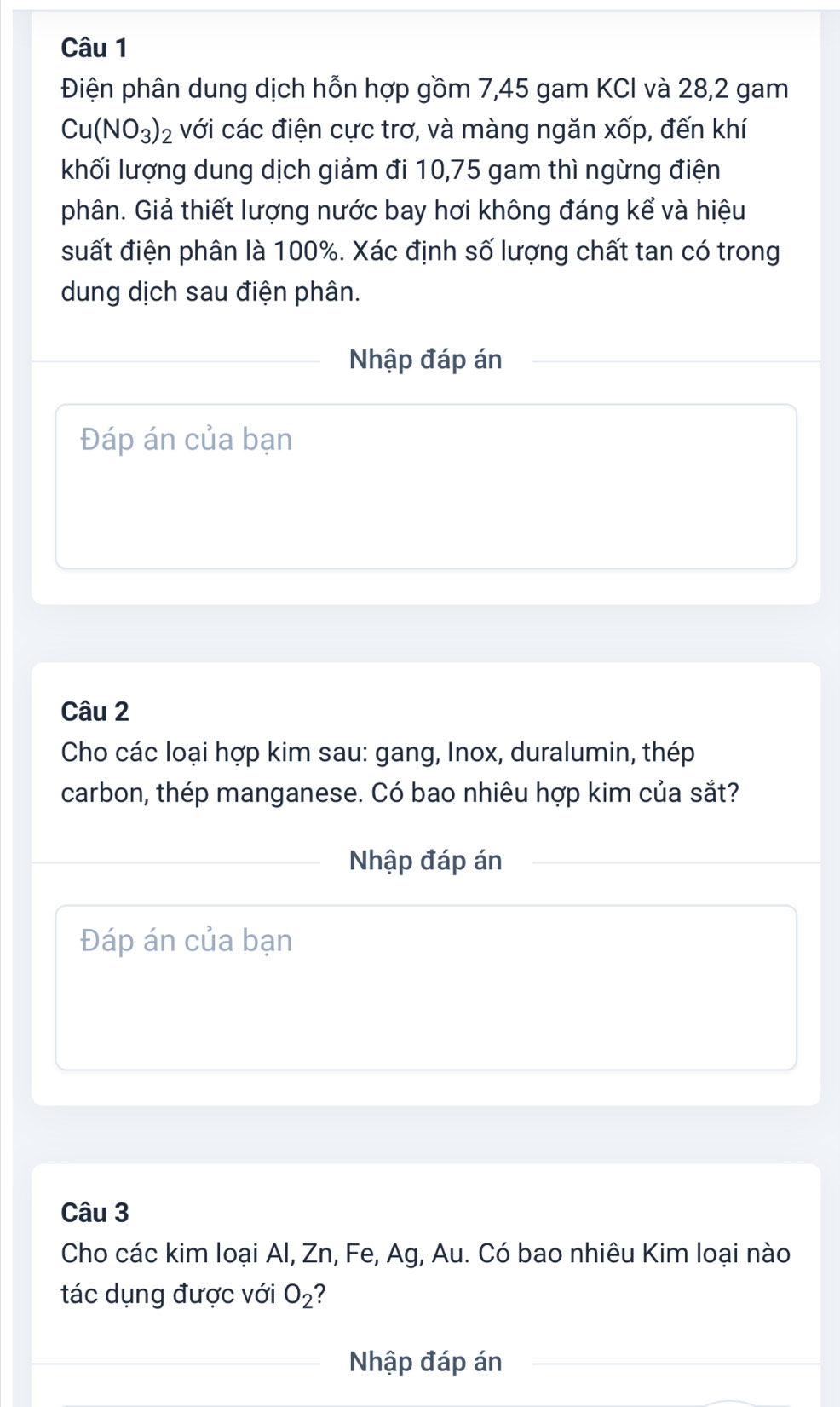 Điện phân dung dịch hỗn hợp gồm 7,45 gam KCI và 28, 2 gam
Cu(NO_3)_2 với các điện cực trơ, và màng ngăn xốp, đến khí 
khối lượng dung dịch giảm đi 10, 75 gam thì ngừng điện 
phân. Giả thiết lượng nước bay hơi không đáng kể và hiệu 
suất điện phân là 100%. Xác định số lượng chất tan có trong 
dung dịch sau điện phân. 
Nhập đáp án 
Đáp án của bạn 
Câu 2 
Cho các loại hợp kim sau: gang, Inox, duralumin, thép 
carbon, thép manganese. Có bao nhiêu hợp kim của sắt? 
Nhập đáp án 
Đáp án của bạn 
Câu 3 
Cho các kim loại Al, Zn, Fe, Ag, Au. Có bao nhiêu Kim loại nào 
tác dụng được với O_2 2 
Nhập đáp án