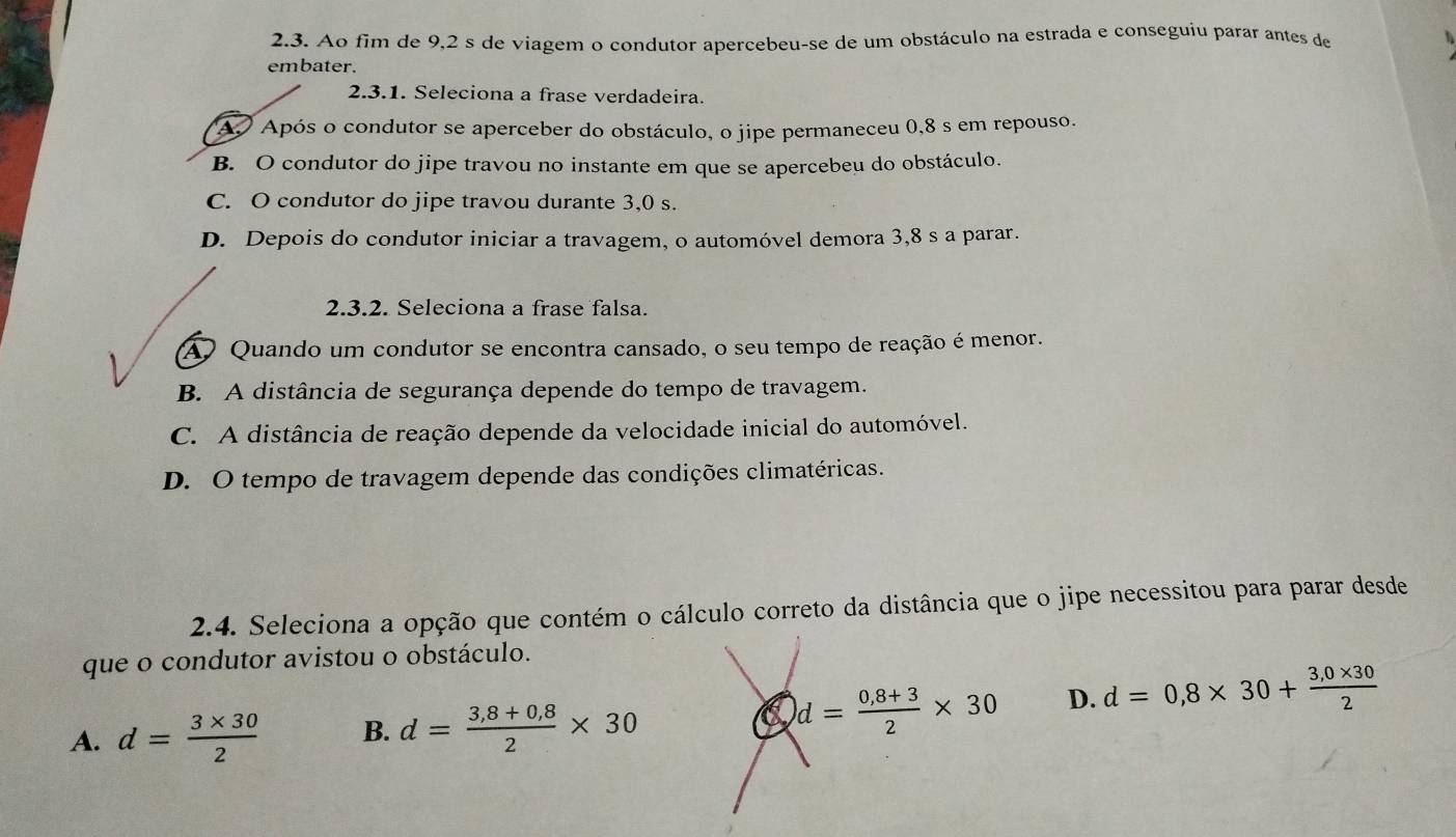 Ao fim de 9,2 s de viagem o condutor apercebeu-se de um obstáculo na estrada e conseguiu parar antes de
embater.
2.3.1. Seleciona a frase verdadeira.
A. Após o condutor se aperceber do obstáculo, o jipe permaneceu 0,8 s em repouso.
B. O condutor do jipe travou no instante em que se apercebeu do obstáculo.
C. O condutor do jipe travou durante 3,0 s.
D. Depois do condutor iniciar a travagem, o automóvel demora 3,8 s a parar.
2.3.2. Seleciona a frase falsa.
A Quando um condutor se encontra cansado, o seu tempo de reação é menor.
B. A distância de segurança depende do tempo de travagem.
C. A distância de reação depende da velocidade inicial do automóvel.
D. O tempo de travagem depende das condições climatéricas.
2.4. Seleciona a opção que contém o cálculo correto da distância que o jipe necessitou para parar desde
que o condutor avistou o obstáculo.
A. d= (3* 30)/2  B. d= (3,8+0,8)/2 * 30
d= (0,8+3)/2 * 30 D. d=0,8* 30+ (3,0* 30)/2 