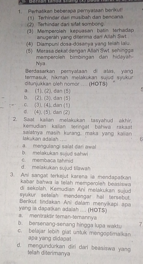 Benian tanda shang (x) p a 
1. Perhatikan beberapa pernyataan berikut!
(1) Terhindar dari musibah dan bencana.
(2) Terhindar dar sifat sombong
(3) Memperoleh kepuasan batin terhadap
anugerah yang diterima dari Allah Swt.
(4) Diampuni dosa-dosanya yang telah lalu.
(5) Merasa dekat dengan Allah Swt. sehingga
memperoleh bimbingan dan hidayah
Nya.
Berdasarkan pernyataan di atas, yang
termasuk, hikmah melakukan sujud syukur
ditunjukkan oleh nomor .... (HOTS)
a. (1), (2), dan (5)
5
b. (2), (3), dan (5)
c. (3), (4), dan (1)
d. (4), (5), dan (2)
2. Saat kalian melakukan tasyahud akhir,
kemudian kalian teringat bahwa rakaat
salatnya masih kurang, maka yang kalian
lakukan adalah ....
6
a. mengulangi salat dari awal
b. melakukan sujud sahwi
c. membaca tahmid
d. melakukan sujud tilawah
3. Ani sangat terkejut karena ia mendapatkan
kabar bahwa ia telah memperoleh beasiswa
di sekolah. Kemudian Ani melakukan sujud
syukur setelah mendengar hal tersebut.
Berikut tindakan Ani dalam menyikapi apa
yang ia dapatkan adalah .... (HOTS)
a. mentraktir teman-temannya
b. bersenang-senang hingga lupa waktu 7
c. belajar lebih giat untuk mengoptimalkan
apa yang didapat
d. mengundurkan diri dari beasiswa yang
telah diterimanya