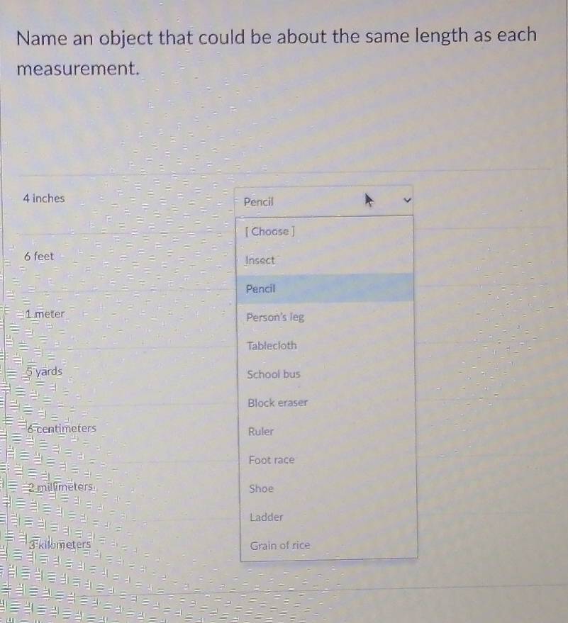 Name an object that could be about the same length as each 
measurement.
4 inches Pencil 
[ Choose ]
6 feet Insect 
Pencil
1 meter Person's leg 
Tablecloth 
ards School bus 
Block eraser 
eters Ruler 
Foot race 
Shoe 
Ladder 
Grain of rice