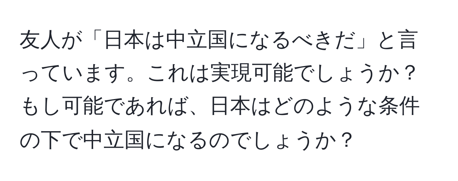 友人が「日本は中立国になるべきだ」と言っています。これは実現可能でしょうか？もし可能であれば、日本はどのような条件の下で中立国になるのでしょうか？